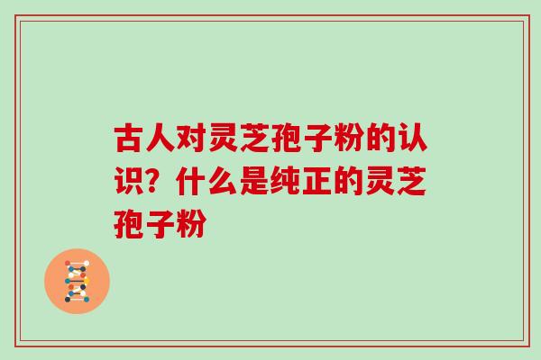 古人对灵芝孢子粉的认识？什么是纯正的灵芝孢子粉