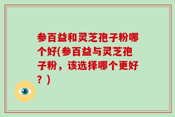 参百益和灵芝孢子粉哪个好(参百益与灵芝孢子粉，该选择哪个更好？)