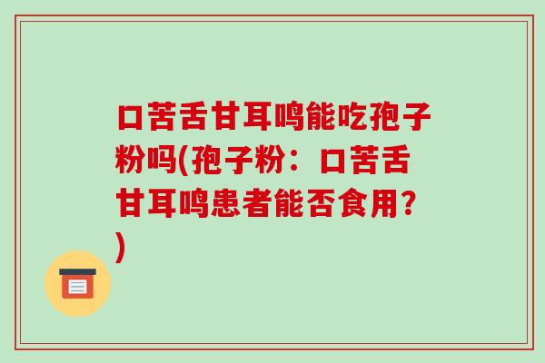 口苦舌甘耳鸣能吃孢子粉吗(孢子粉:口苦舌甘耳鸣患者能否食用?)