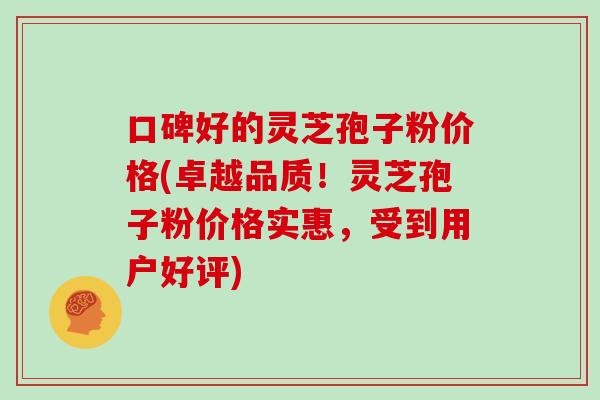 口碑好的灵芝孢子粉价格(卓越品质！灵芝孢子粉价格实惠，受到用户好评)