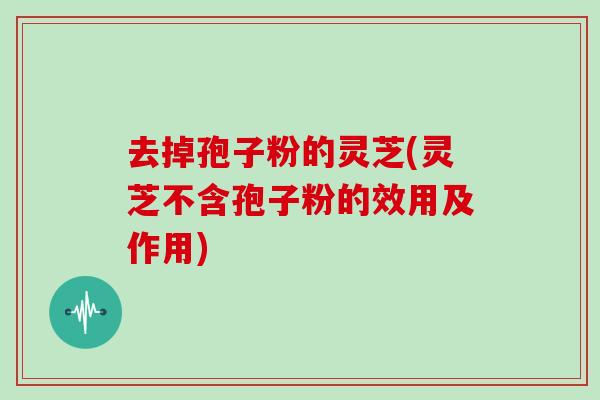 去掉孢子粉的灵芝(灵芝不含孢子粉的效用及作用)