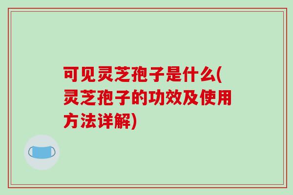 可见灵芝孢子是什么(灵芝孢子的功效及使用方法详解)