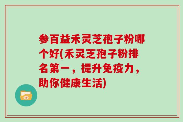 参百益禾灵芝孢子粉哪个好(禾灵芝孢子粉排名第一,提升免疫力,助你健康生活)