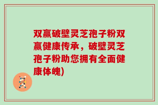 双赢破壁灵芝孢子粉双赢健康传承,破壁灵芝孢子粉助您拥有全面健康体魄)