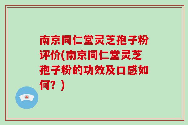 南京同仁堂灵芝孢子粉评价(南京同仁堂灵芝孢子粉的功效及口感如何？)
