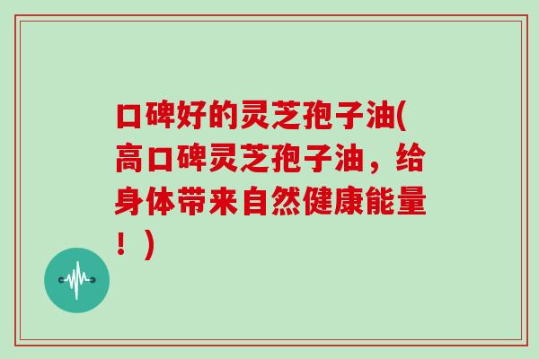 口碑好的灵芝孢子油(高口碑灵芝孢子油,给身体带来自然健康能量!)