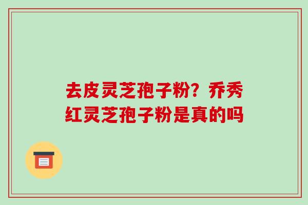 去皮灵芝孢子粉？乔秀红灵芝孢子粉是真的吗