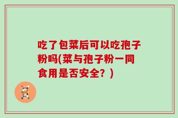 吃了包菜后可以吃孢子粉吗(菜与孢子粉一同食用是否安全?)