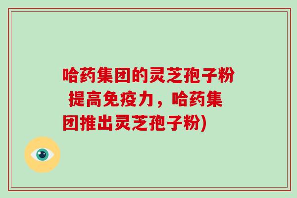 哈药集团的灵芝孢子粉 提高免疫力,哈药集团推出灵芝孢子粉)