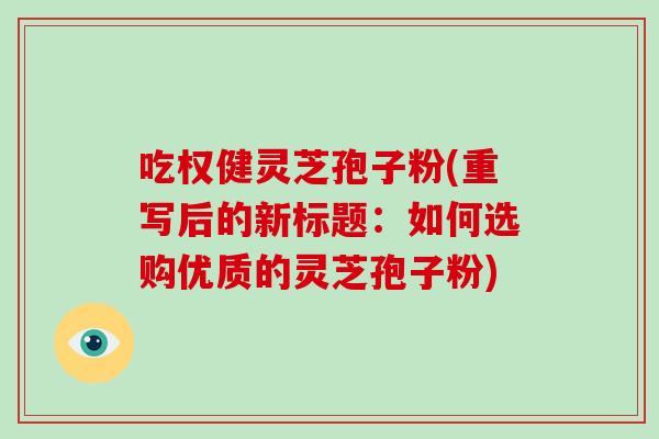吃权健灵芝孢子粉(重写后的新标题:如何选购优质的灵芝孢子粉)