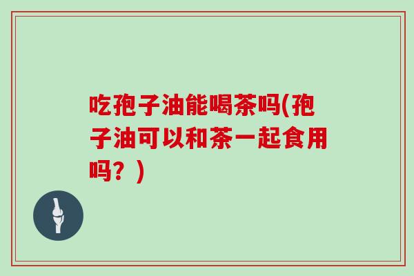 吃孢子油能喝茶吗(孢子油可以和茶一起食用吗？)
