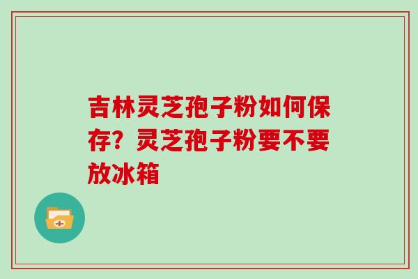吉林灵芝孢子粉如何保存?灵芝孢子粉要不要放冰箱