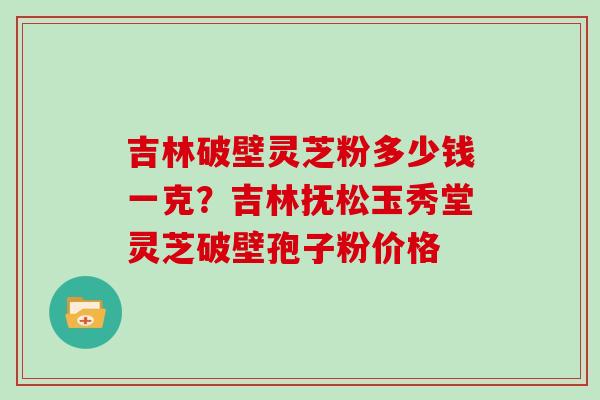 吉林破壁灵芝粉多少钱一克?吉林抚松玉秀堂灵芝破壁孢子粉价格