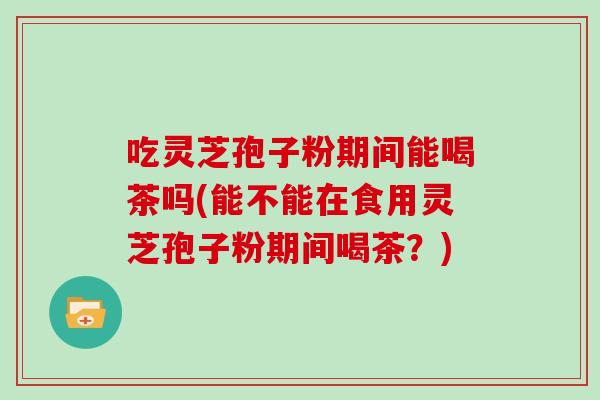 吃灵芝孢子粉期间能喝茶吗(能不能在食用灵芝孢子粉期间喝茶?)