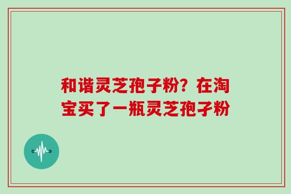 和谐灵芝孢子粉?在淘宝买了一瓶灵芝孢孑粉