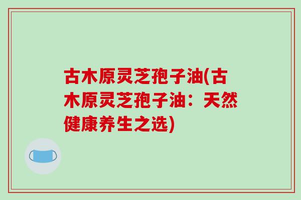 古木原灵芝孢子油(古木原灵芝孢子油：天然健康养生之选)