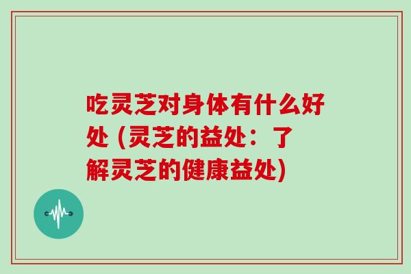 吃灵芝对身体有什么好处 (灵芝的益处:了解灵芝的健康益处)
