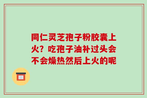 同仁灵芝孢子粉胶囊上火?吃孢子油补过头会不会燥热然后上火的呢