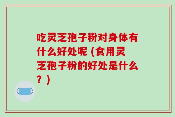 吃灵芝孢子粉对身体有什么好处呢 (食用灵芝孢子粉的好处是什么?)