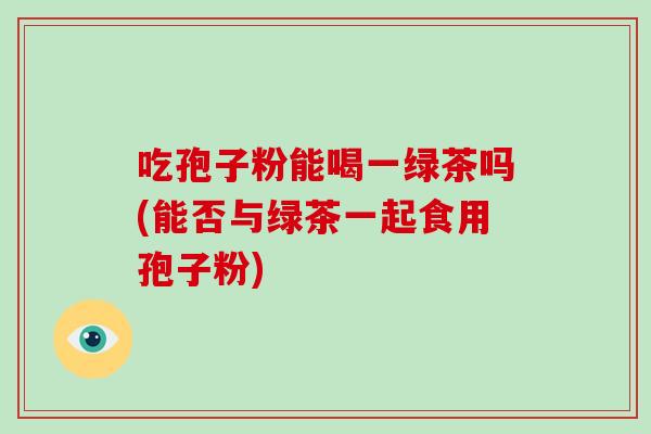 吃孢子粉能喝一绿茶吗(能否与绿茶一起食用孢子粉)
