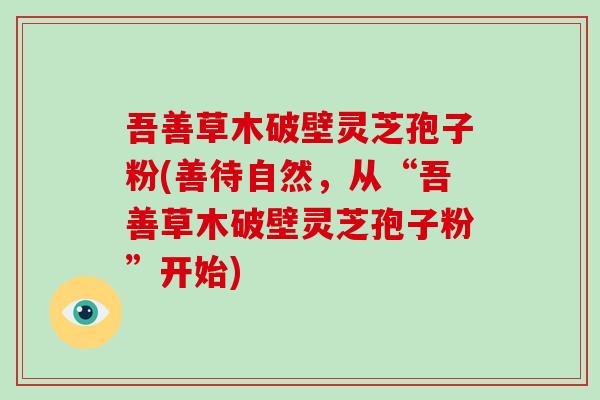 吾善草木破壁灵芝孢子粉(善待自然,从“吾善草木破壁灵芝孢子粉”开始)
