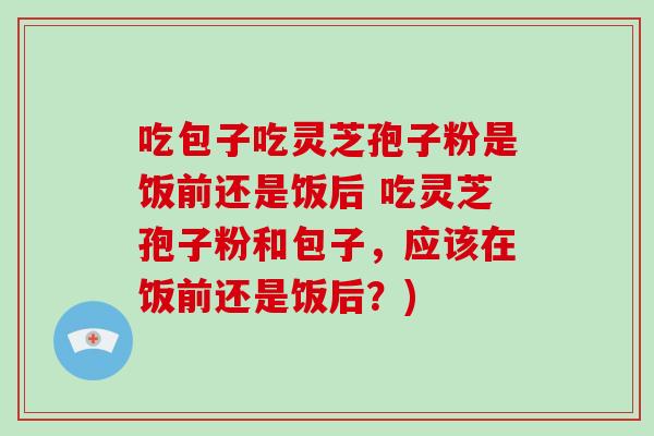 吃包子吃灵芝孢子粉是饭前还是饭后 吃灵芝孢子粉和包子,应该在饭前还是饭后?)