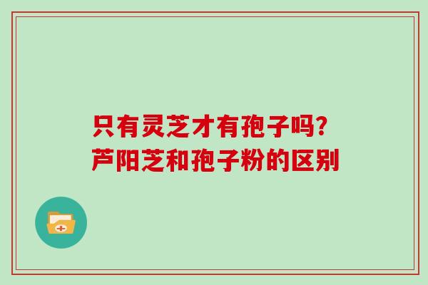 只有灵芝才有孢子吗?芦阳芝和孢子粉的区别