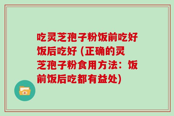 吃灵芝孢子粉饭前吃好饭后吃好 (正确的灵芝孢子粉食用方法:饭前饭后吃都有益处)