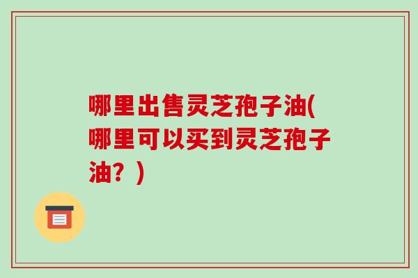 哪里出售灵芝孢子油(哪里可以买到灵芝孢子油?)