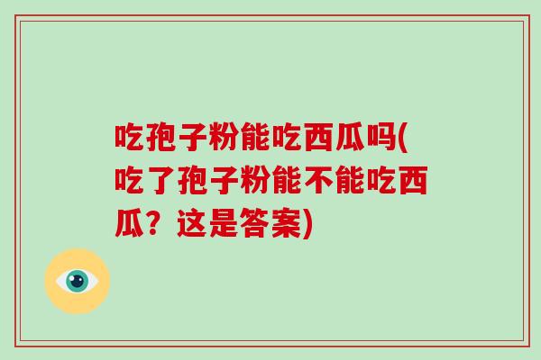 吃孢子粉能吃西瓜吗(吃了孢子粉能不能吃西瓜？这是答案)
