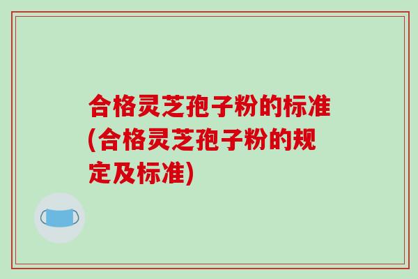 合格灵芝孢子粉的标准(合格灵芝孢子粉的规定及标准)