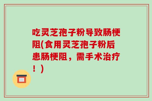 吃灵芝孢子粉导致肠梗阻(食用灵芝孢子粉后患肠梗阻,需手术治疗!)