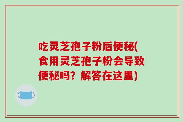 吃灵芝孢子粉后便秘(食用灵芝孢子粉会导致便秘吗?解答在这里)