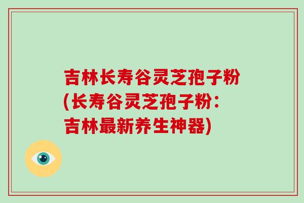 吉林长寿谷灵芝孢子粉(长寿谷灵芝孢子粉:吉林最新养生神器)