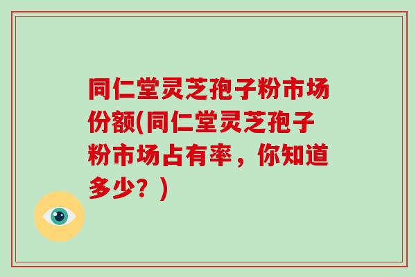 同仁堂灵芝孢子粉市场份额(同仁堂灵芝孢子粉市场占有率,你知道多少?)