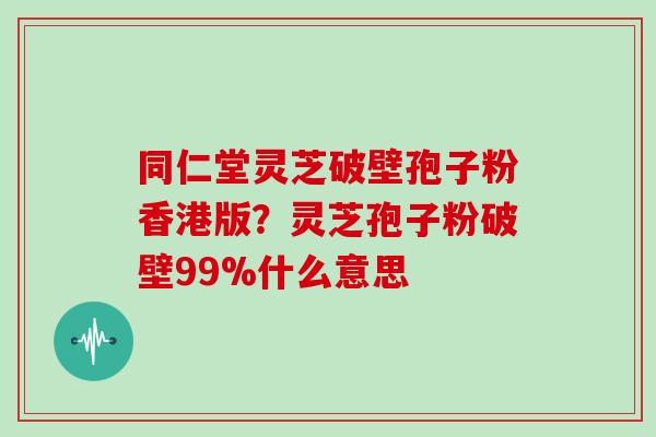 同仁堂灵芝破壁孢子粉香港版?灵芝孢子粉破壁99%什么意思