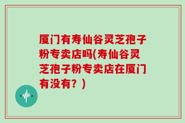 厦门有寿仙谷灵芝孢子粉专卖店吗(寿仙谷灵芝孢子粉专卖店在厦门有没有?)
