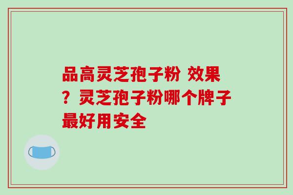 品高灵芝孢子粉 效果？灵芝孢子粉哪个牌子最好用安全