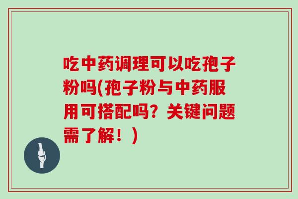 吃中药调理可以吃孢子粉吗(孢子粉与中药服用可搭配吗？关键问题需了解！)