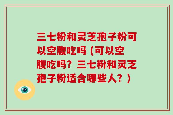 三七粉和灵芝孢子粉可以空腹吃吗 (可以空腹吃吗？三七粉和灵芝孢子粉适合哪些人？)