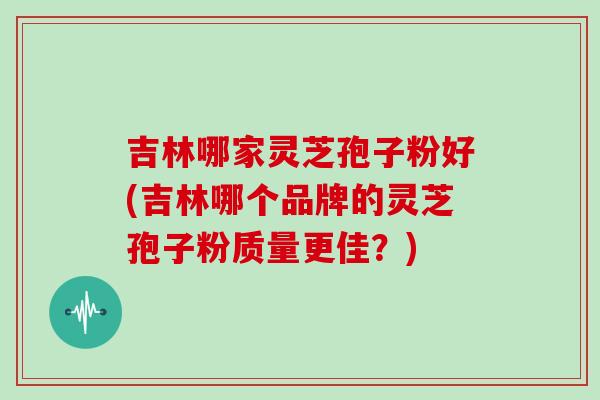 吉林哪家灵芝孢子粉好(吉林哪个品牌的灵芝孢子粉质量更佳?)