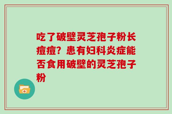 吃了破壁灵芝孢子粉长痘痘?患有妇科炎症能否食用破壁的灵芝孢子粉