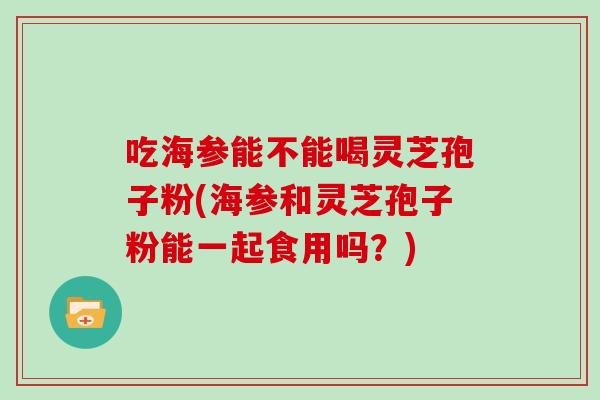 吃海参能不能喝灵芝孢子粉(海参和灵芝孢子粉能一起食用吗？)