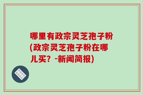 哪里有政宗灵芝孢子粉(政宗灵芝孢子粉在哪儿买?-新闻简报)