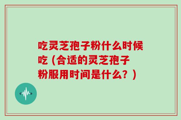 吃灵芝孢子粉什么时候吃 (合适的灵芝孢子粉服用时间是什么?)