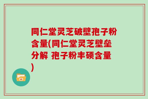 同仁堂灵芝破壁孢子粉含量(同仁堂灵芝壁垒分解 孢子粉丰硕含量)