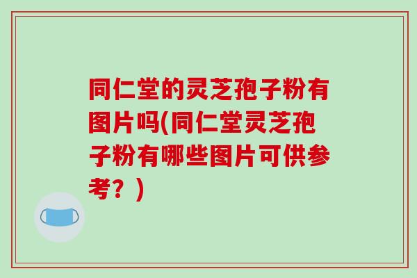 同仁堂的灵芝孢子粉有图片吗(同仁堂灵芝孢子粉有哪些图片可供参考？)