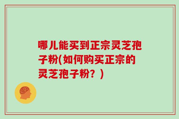 哪儿能买到正宗灵芝孢子粉(如何购买正宗的灵芝孢子粉?)