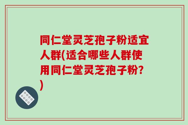 同仁堂灵芝孢子粉适宜人群(适合哪些人群使用同仁堂灵芝孢子粉？)