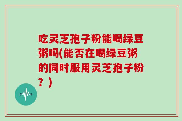 吃灵芝孢子粉能喝绿豆粥吗(能否在喝绿豆粥的同时服用灵芝孢子粉?)